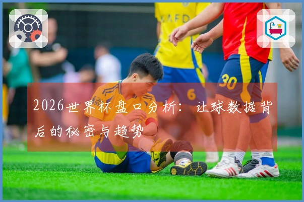 2026世界杯盘口分析：让球数据背后的秘密与趋势
